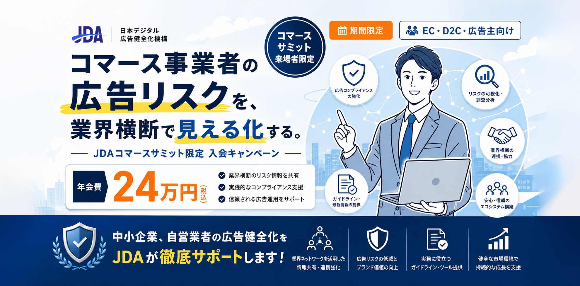 コマース事業者の広告リスクを、業界横断で見える化する。JDA コマースサミット限定 入会キャンペーン。コマースサミット来場者限定・期間限定、EC・D2C・広告主向け。年会費24万円（税込）。中小企業・自営業者の広告健全化をJDAが徹底サポートします。